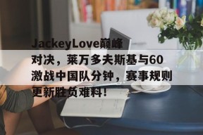 包含JackeyLove巅峰对决，莱万多夫斯基与60激战中国队分钟，赛事规则更新胜负难料！的词条九游娱乐官方网站
